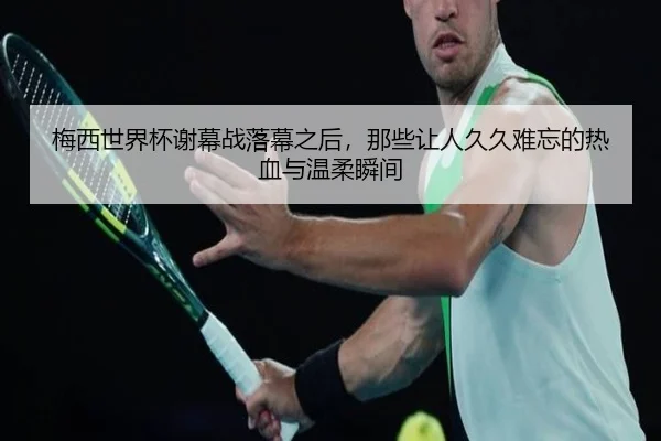 梅西世界杯谢幕战落幕之后，那些让人久久难忘的热血与温柔瞬间